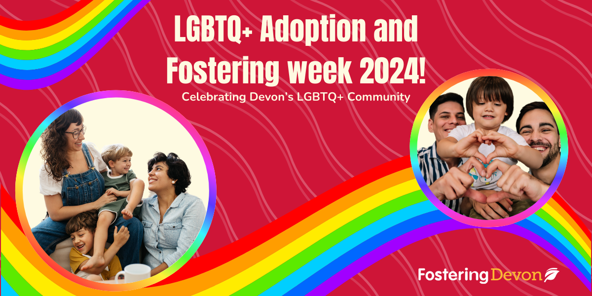 On the back of a red background with rainbow waves there are two circle cutouts with families in. On the left image we have a family smiling at each other with two women and two young boys. In the other image we have two men smiling looking at the camera holding a small boy m all making a heart symbol with their hands. The text reads "LGBTQ+ Adoption and Fostering week 2024." The subtext reads "Celebrating Devon's LGBTQ+ community".